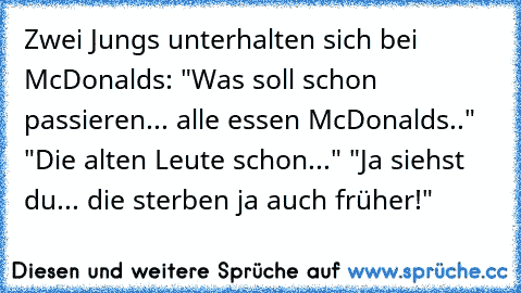 Zwei Jungs unterhalten sich bei McDonalds: "Was soll schon passieren... alle essen McDonalds.." "Die alten Leute schon..." "Ja siehst du... die sterben ja auch früher!"