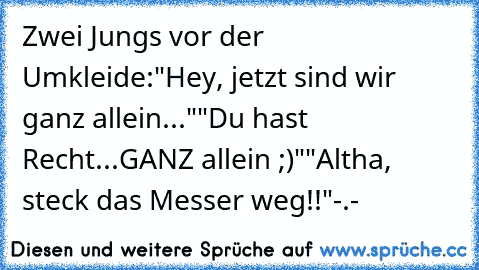 Zwei Jungs vor der Umkleide:
"Hey, jetzt sind wir ganz allein..."
"Du hast Recht...GANZ allein ;)"
"Altha, steck das Messer weg!!"
-.-