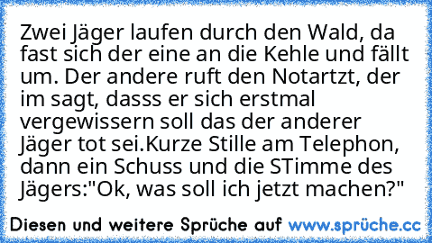 Zwei Jäger laufen durch den Wald, da fast sich der eine an die Kehle und fällt um. Der andere ruft den Notartzt, der im sagt, dasss er sich erstmal vergewissern soll das der anderer Jäger tot sei.
Kurze Stille am Telephon, dann ein Schuss und die STimme des Jägers:"Ok, was soll ich jetzt machen?"