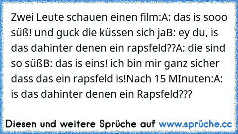 Zwei Leute schauen einen film:
A: das is sooo süß! und guck die küssen sich ja
B: ey du, is das dahinter denen ein rapsfeld??
A: die sind so süß
B: das is eins! ich bin mir ganz sicher dass das ein rapsfeld is!
Nach 15 MInuten:
A: is das dahinter denen ein Rapsfeld???