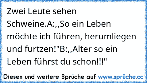 Zwei Leute sehen Schweine.
A:,,So ein Leben möchte ich führen, herumliegen und furtzen!"
B:,,Alter so ein Leben führst du schon!!!"