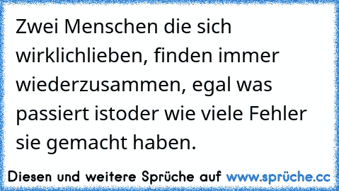 Zwei Menschen die sich wirklich
lieben, finden immer wieder
zusammen, egal was passiert ist
oder wie viele Fehler sie gemacht haben. ♥