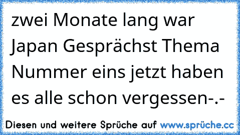 zwei Monate lang war Japan Gesprächst Thema Nummer eins jetzt haben es alle schon vergessen-.-