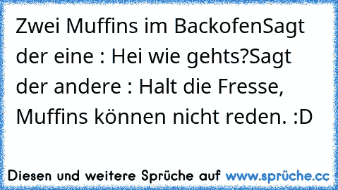 Zwei Muffins im Backofen
Sagt der eine : Hei wie gehts?
Sagt der andere : Halt die Fresse, Muffins können nicht reden. :D