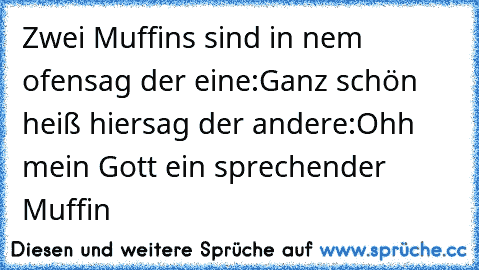 Zwei Muffins sind in nem ofen
sag der eine:Ganz schön heiß hier
sag der andere:Ohh mein Gott ein sprechender Muffin