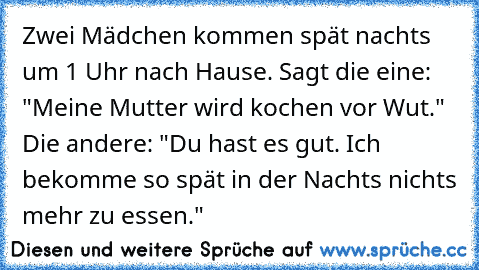 Zwei Mädchen kommen spät nachts um 1 Uhr nach Hause. Sagt die eine: "Meine Mutter wird kochen vor Wut." Die andere: "Du hast es gut. Ich bekomme so spät in der Nachts nichts mehr zu essen."