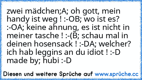 zwei mädchen;
A; oh gott, mein handy ist weg ! :-O
B; wo ist es? :-O
A; keine ahnung, es ist nicht in meiner tasche ! :-(
B; schau mal in deinen hosensack ! :-D
A; welcher? ich hab leggins an du idiot ! :-D ♥
made by; hubi :-D