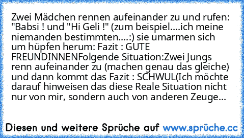 Zwei Mädchen rennen aufeinander zu und rufen: "Babsi ! und "Hi Geli !" (zum beispiel....ich meine niemanden bestimmten....:) sie umarmen sich um hüpfen herum: Fazit : GUTE FREUNDINNEN
Folgende Situation:
Zwei Jungs renn aufeinander zu (machen genau das gleiche) und dann kommt das Fazit : SCHWUL
(Ich möchte darauf hinweisen das diese Reale Situation nicht nur von mir, sondern auch von anderen Zeuge...