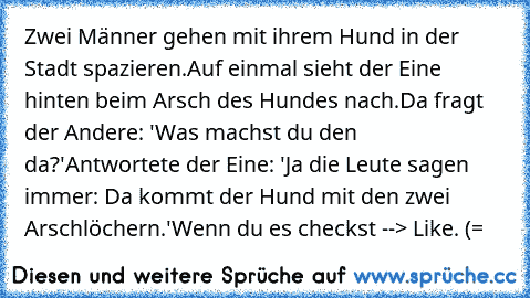 Zwei Männer gehen mit ihrem Hund in der Stadt spazieren.
Auf einmal sieht der Eine hinten beim Arsch des Hundes nach.
Da fragt der Andere: 'Was machst du den da?'
Antwortete der Eine: 'Ja die Leute sagen immer: Da kommt der Hund mit den zwei Arschlöchern.'
Wenn du es checkst --> Like. (=