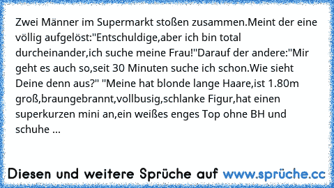 Zwei Männer im Supermarkt stoßen zusammen.Meint der eine völlig aufgelöst:''Entschuldige,aber ich bin total durcheinander,ich suche meine Frau!''Darauf der andere:''Mir geht es auch so,seit 30 Minuten suche ich schon.Wie sieht Deine denn aus?'' ''Meine hat blonde lange Haare,ist 1.80m groß,braungebrannt,vollbusig,schlanke Figur,hat einen superkurzen mini an,ein weißes enges Top ohne BH und schu...