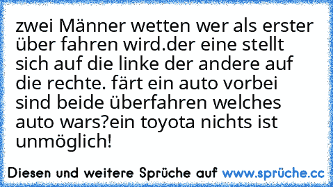 zwei Männer wetten wer als erster über fahren wird.der eine stellt sich auf die linke der andere auf die rechte. färt ein auto vorbei sind beide überfahren welches auto wars?
ein toyota nichts ist unmöglich!