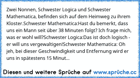 Zwei Nonnen, Schwester Logica und Schwester Mathematica, befinden sich auf dem Heimweg zu ihrem Kloster.
Schwester Mathematica:
Hast du bemerkt, dass uns ein Mann seit über 38 Minuten folgt? Ich frage mich, was er wohl will?
Schwester Logica:
Das ist doch logisch - er will uns vergewaltigen!
Schwester Mathematica: Oh jeh, bei dieser Geschwindigkeit und Entfernung wird er uns in spätestens 15 Mi...