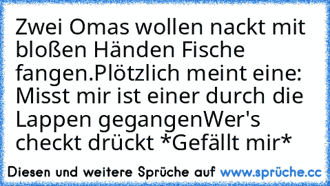 Zwei Omas wollen nackt mit bloßen Händen Fische fangen.
Plötzlich meint eine: Misst mir ist einer durch die Lappen gegangen
Wer's checkt drückt *Gefällt mir*