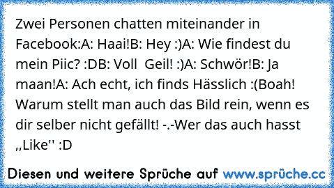 Zwei Personen chatten miteinander in Facebook:
A: Haai!
B: Hey :)
A: Wie findest du mein Piic? :D
B: Voll  Geil! :)
A: Schwör!
B: Ja maan!
A: Ach echt, ich finds Hässlich :(
Boah! Warum stellt man auch das Bild rein, wenn es dir selber nicht gefällt! -.-
Wer das auch hasst ,,Like'' :D