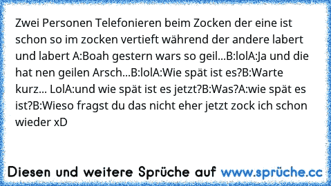 Zwei Personen Telefonieren beim Zocken der eine ist schon so im zocken vertieft während der andere labert und labert 
A:Boah gestern wars so geil...
B:lol
A:Ja und die hat nen geilen Arsch...
B:lol
A:Wie spät ist es?
B:Warte kurz... Lol
A:und wie spät ist es jetzt?
B:Was?
A:wie spät es ist?
B:Wieso fragst du das nicht eher jetzt zock ich schon wieder xD