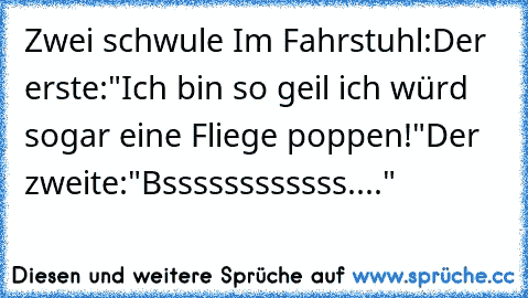 Zwei schwule Im Fahrstuhl:
Der erste:"Ich bin so geil ich würd sogar eine Fliege poppen!"
Der zweite:"Bssssssssssss...."