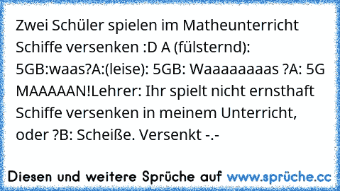 Zwei Schüler spielen im Matheunterricht Schiffe versenken :D 
A (fülsternd): 5G
B:waas?
A:(leise): 5G
B: Waaaaaaaas ?
A: 5G MAAAAAN!
Lehrer: Ihr spielt nicht ernsthaft Schiffe versenken in meinem Unterricht, oder ?
B: Scheiße. Versenkt -.-