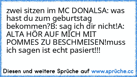 zwei sitzen im MC DONALS
A: was hast du zum geburtstag bekommen?
B: sag ich dir nicht!
A: ALTA HÖR AUF MICH MIT POMMES ZU BESCHMEISEN!
muss ich sagen ist echt pasiert!!!