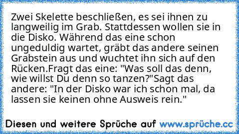 Zwei Skelette beschließen, es sei ihnen zu langweilig im Grab. Stattdessen wollen sie in die Disko. Während das eine schon ungeduldig wartet, gräbt das andere seinen Grabstein aus und wuchtet ihn sich auf den Rücken.
Fragt das eine: "Was soll das denn, wie willst Du denn so tanzen?"
Sagt das andere: "In der Disko war ich schon mal, da lassen sie keinen ohne Ausweis rein."