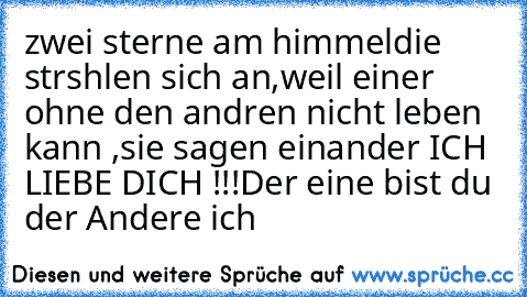 zwei sterne am himmeldie strshlen sich an,
weil einer ohne den andren nicht leben kann ,
sie sagen einander ICH LIEBE DICH !!!
Der eine bist du der Andere ich