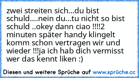 zwei streiten sich
...du bist schuld
....nein du
...tu nicht so bist schuld ..
okey dann ciao !!!!
2 minuten später handy klingelt komm schon vertragen wir und wieder !!!
ja ich hab dich vermisst 
wer das kennt liken :)