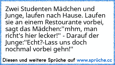 Zwei Studenten Mädchen und Junge, laufen nach Hause. Laufen sie an einem Restourante vorbei, sagt das Mädchen:''mhm, man richt's hier lecker!'' - Darauf der Junge:''Echt?-Lass uns doch nochmal vorbei gehn!''