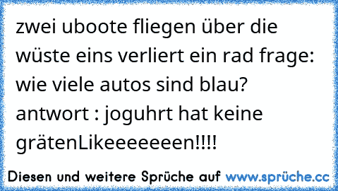 zwei uboote fliegen über die wüste eins verliert ein rad frage: wie viele autos sind blau? antwort : joguhrt hat keine gräten
Likeeeeeeen!!!!