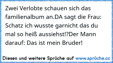 Zwei Verlobte schauen sich das familienalbum an.
DA sagt die Frau: Schatz ich wusste garnicht das du mal so heiß aussiehst!?
Der Mann darauf: Das ist mein Bruder!