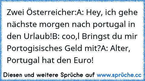 Zwei Österreicher:
A: Hey, ich gehe nächste morgen nach portugal in den Urlaub!
B: coo,l Bringst du mir Portogisisches Geld mit?
A: Alter, Portugal hat den Euro!