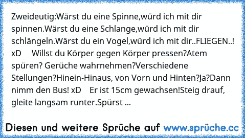 Zweideutig:
Wärst du eine Spinne,
würd ich mit dir spinnen.
Wärst du eine Schlange,
würd ich mit dir schlängeln.
Wärst du ein Vogel,
würd ich mit dir..
FLIEGEN..! xD 
    Willst du Körper gegen Körper pressen?
Atem spüren? Gerüche wahrnehmen?
Verschiedene Stellungen?
Hinein-Hinaus, von Vorn und Hinten?
Ja?
Dann nimm den Bus! xD
    Er ist 15cm gewachsen!
Steig drauf, gleite langsam runter.
Spür...