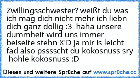 Zwillingsschwester? weißt du was ich mag dich nicht mehr ich liebn dich ganz dollig :3  haha unsere dummheit wird uns immer beiseite stehn X'D ja mir is leicht fad also psssscht du kokosnuss sry  hohle kokosnuss :D ♥