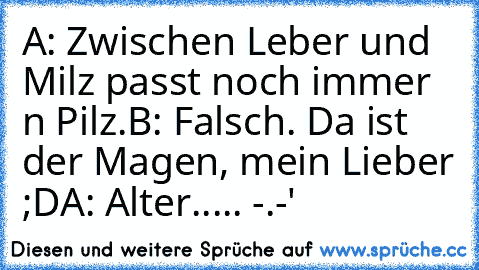 A: Zwischen Leber und Milz passt noch immer n Pilz.
B: Falsch. Da ist der Magen, mein Lieber ;D
A: Alter..... -.-'