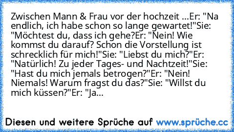 Zwischen Mann & Frau vor der hochzeit ...
Er: "Na endlich, ich habe schon so lange gewartet!"
Sie: "Möchtest du, dass ich gehe?
Er: "Nein! Wie kommst du darauf? Schon die Vorstellung ist schrecklich für mich!"
Sie: "Liebst du mich?"
Er: "Natürlich! Zu jeder Tages- und Nachtzeit!"
Sie: "Hast du mich jemals betrogen?"
Er: "Nein! Niemals! Warum fragst du das?"
Sie: "Willst du mich küssen?"
Er: "Ja...