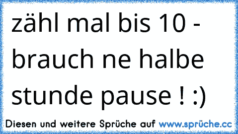 zähl mal bis 10 - brauch ne halbe stunde pause ! :)