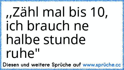 ,,Zähl mal bis 10, ich brauch ne halbe stunde ruhe"