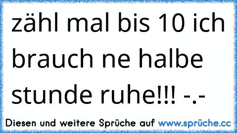 zähl mal bis 10 ich brauch ne halbe stunde ruhe!!! -.-