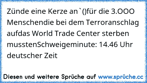 Zünde eine Kerze an
`()´
╔═╗für die 3.OOO Menschen
║╬║die bei dem Terroranschlag auf
╚═╝das World Trade Center sterben mussten
Schweigeminute: 14.46 Uhr deutscher Zeit
♥