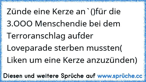 Zünde eine Kerze an
`()´
╔═╗für die 3.OOO Menschen
║╬║die bei dem Terroranschlag auf
╚═╝der Loveparade sterben mussten
( Liken um eine Kerze anzuzünden)