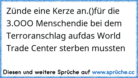 Zünde eine Kerze an
.(♥)
╔═╗für die 3.OOO Menschen
║╬║die bei dem Terroranschlag auf
╚═╝das World Trade Center sterben mussten ♥