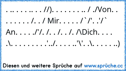 . .. . . . .. . . /¯/)
. . . . . . . .. /¯ ./Von
. . . . . . . . /. . / Mir
. . . . . /¯`/'. .'/¯¯` An
. . . . ./'/. /. . /. . /. /¯\Dich
. . . . .\. . . . . . . . .'../
. . . . ..'\'. .\. . . . . ..)