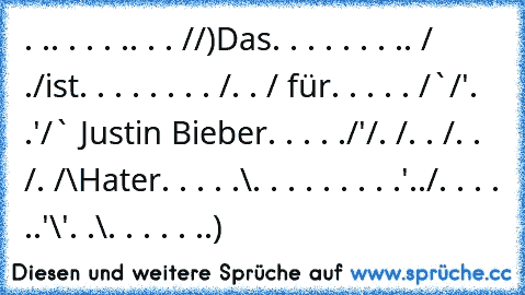 . .. . . . .. . . /¯/)Das
. . . . . . . .. /¯ ./ist
. . . . . . . . /. . / für
. . . . . /¯`/'. .'/¯¯` Justin Bieber
. . . . ./'/. /. . /. . /. /¯\Hater
. . . . .\. . . . . . . . .'../
. . . . ..'\'. .\. . . . . ..)