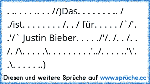 . .. . . . .. . . /¯/)Das
. . . . . . . .. /¯ ./ist
. . . . . . . . /. . / für
. . . . . /¯`/'. .'/¯¯` Justin Bieber
. . . . ./'/. /. . /. . /. /¯\
. . . . .\. . . . . . . . .'../
. . . . ..'\'. .\. . . . . ..)