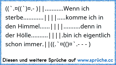 ((¯`·.¸¸·¤((¯`†´¯)¤·¸¸.·- ¯)
||...........Wenn ich sterbe............||
||.....komme ich in den Himmel......||
||..........denn in der Hölle..........||
||.bin ich eigentlich schon immer.||
((¸.·´¯¯`·¤»((¸†¸)«¤·´¯¯`·.- - - ¸)