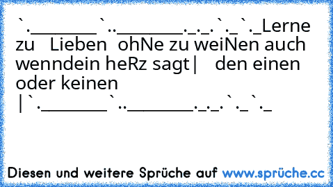 ¯`•.________¯`•.♥.•´¯________.•´¯
_.•´¯¯¯¯¯¯¯¯_.•´♥`•._¯¯¯¯¯¯¯¯`•._
Lerne zu •• • Lieben • ••
ohNe zu ¯¯¯¯¯¯
weiNen
¯¯¯¯¯¯¯ auch wenn
dein heRz sagt
| • » den einen oder keinen « • |
¯`•.________¯`•.♥.•´¯________.•´¯
_.•´¯¯¯¯¯¯¯¯_.•´♥`•._¯¯¯¯¯¯¯¯`•._