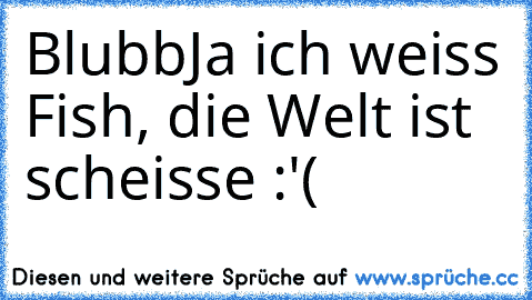 °Blubb°
Ja ich weiss Fish, die Welt ist scheisse :'(