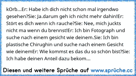 °kOrb...°
Er: Habe ich dich nicht schon mal irgendwo gesehen?
Sie: Ja.darum geh ich nicht mehr dahin!
Er: Stört es dich wenn ich rauche?
Sie: Nee, mich juckts nicht ma wenn du brennst!
Er: Ich bin Fotograph und suche nach einem gesicht wie deinem.
Sie: Ich bin plastische Chirughin und suche nach einem Gesicht wie deinem
Er: Wie kommst es das du so schön bist?
Sie: Ich habe deinen Anteil dazu be...