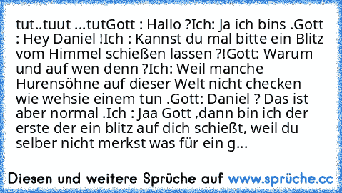 °tut..tuut ...tut°
Gott : Hallo ?
Ich: Ja ich bins .
Gott : Hey Daniel !
Ich : Kannst du mal bitte ein Blitz vom Himmel schießen lassen ?!
Gott: Warum und auf wen denn ?
Ich: Weil manche Hurensöhne auf dieser Welt nicht checken wie wehsie einem tun .
Gott: Daniel ? Das ist aber normal .
Ich : Jaa Gott ,dann bin ich der erste der ein blitz auf dich schießt, weil du selber nicht merkst was für ein g...