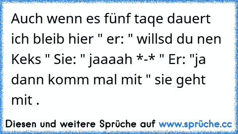 ²Auch wenn es fünf taqe dauert ich bleib hier " er: " willsd du nen Keks " Sie: " jaaaah *-* " Er: "ja dann komm mal mit " sie geht mit .