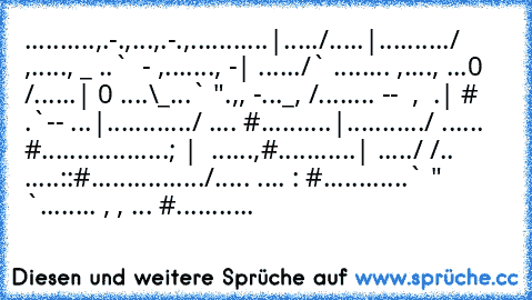 ..........,.-.,...,.-.,
...........|...../.....|
........../ ,....., _ ..` ´ - ,
......., -| ....../` ........´ ,
...., ´...0 /......| 0 ....\_...` ".,
, -´..._, /........´ -- ´ , ´ .| # ´ ´
.`-- ´...|............/ .... #
..........|.........../ ...... #
..................; |  ......,#
...........| ´...´../ /.. .....::#
................/.´.... ....´ : #
............` " `........ , , ... #
...........