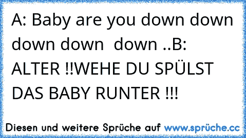 A: ´Baby are you down down down down  down ..´
B: ALTER !!
WEHE DU SPÜLST DAS BABY RUNTER !!!